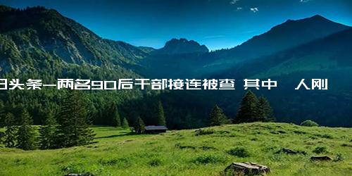 今日头条-两名90后干部接连被查 其中一人刚满18岁就参加工作